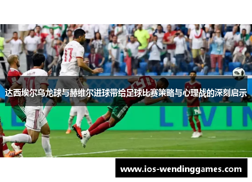 达西埃尔乌龙球与赫维尔进球带给足球比赛策略与心理战的深刻启示