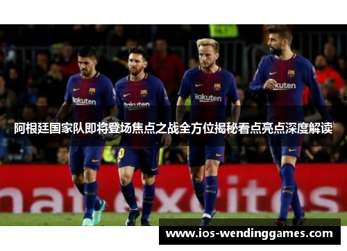 阿根廷国家队即将登场焦点之战全方位揭秘看点亮点深度解读 阿根廷国家队即将登场焦点之战全方位揭秘看点亮点深度解读