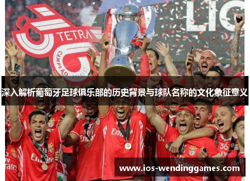 深入解析葡萄牙足球俱乐部的历史背景与球队名称的文化象征意义 深入解析葡萄牙足球俱乐部的历史背景与球队名称的文化象征意义